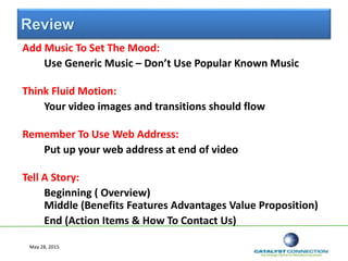 Review
Add Music To Set The Mood:
Use Generic Music – Don’t Use Popular Known Music
Think Fluid Motion:
Your video images and transitions should flow
Remember To Use Web Address:
Put up your web address at end of video
Tell A Story:
Beginning ( Overview)
Middle (Benefits Features Advantages Value Proposition)
End (Action Items & How To Contact Us)
May 28, 2015
 