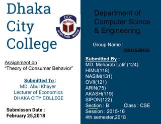 Dhaka
City
College
Submitted To :
MD. Abul Khayer
Lecturer of Economics
DHAKA CITY COLLEGE
Submisson Date :
February 25,2018
Department of
Computer Scince
& Engineering
Assignment on :
“Theory of Consumer Behavior”
Submitted By :
MD. Meharab Latif (124)
HIMU(118)
NASIM(131)
OVII(121)
ARIN(75)
AKASH(119)
SIPON(122)
Section : B Class : CSE
Session : 2015-16
4th semester,2018
Group Name :
OBOSSHOI
 