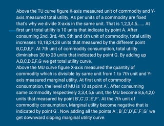 Above the TU curve figure X-axis measured unit of commodity and Y-
axis measured total utility. As per units of a commodity are fixed
that's why we divide X-axis in the same unit. That is 1,2,3,4,5...... At
first unit total utility is 10 units that indicate by point A. After
consuming 2nd, 3rd, 4th, 5th and 6th unit of commodity, total utility
increases 10,18,24,28 units that measured by the different point
B,C,D,E,F. At 7th unit of commodity consumption, total utility
diminishes 30 to 28 units that indicated by point G. By adding up
A,B,C,D,E,F,G we get total utility curve.
Above the MU curve figure X-axis measured the quantity of
commodity which is divisible by same unit from 1 to 7th unit and Y-
axis measured marginal utility. At first unit of commodity
consumption, the level of MU is 10 at point A´. After consuming
same commodity respectively 2,3,4,5,6 unit, the MU become 8,6,4,2,0
units that measured by point B´,C´,D´,E´,F´. At the 7th unit of
commodity consumption, Marginal utility become negative that is
indicated by point G´. Now adding all the points A´, B´,C´,D´,E´,F´,G´ we
get downward sloping marginal utility curve.
 