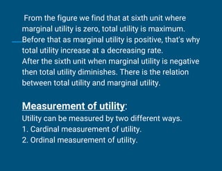 From the figure we find that at sixth unit where
marginal utility is zero, total utility is maximum.
Before that as marginal utility is positive, that's why
total utility increase at a decreasing rate.
After the sixth unit when marginal utility is negative
then total utility diminishes. There is the relation
between total utility and marginal utility.
Measurement of utility:
Utility can be measured by two different ways.
1. Cardinal measurement of utility.
2. Ordinal measurement of utility.
 