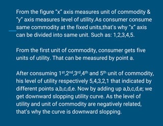 From the figure ”x” axis measures unit of commodity &
“y” axis measures level of utility.As consumer consume
same commodity at the fixed units,that’s why “x” axis
can be divided into same unit. Such as: 1,2,3,4,5.
From the first unit of commodity, consumer gets five
units of utility. That can be measured by point a.
After consuming 1st,2nd,3rd,4th and 5th unit of commodity,
his level of utility respectively 5,4,3,2,1 that indicated by
different points a,b,c,d,e. Now by adding up a,b,c,d,e; we
get downward slopping utility curve. As the level of
utility and unit of commodity are negatively related,
that’s why the curve is downward slopping.
 