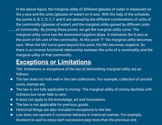 In the above figure, the marginal utility of different glasses of water is measured on
the y-axis and the units (glasses of water) on X-axis. With the help of the schedule,
the points A, B, C, D, E, F and G are derived by the different combinations of units of
the commodity (glasses of water) and the marginal utility gained by different units
of commodity. By joining these points, we get the marginal utility curve. The
marginal utility curve has the downward negative slope. It intersects the X-axis at
the point of 6th unit of the commodity. At this point "F" the marginal utility becomes
zero. When the MU curve goes beyond this point, the MU becomes negative. So
there is an inverse functional relationship between the units of a commodity and the
marginal utility of that commodity.
Exceptions or Limitations:
The limitations or exceptions of the law of diminishing marginal utility are as
follows:
● The law does not hold well in the rare collections. For example, collection of ancient
coins, stamps etc.
● The law is not fully applicable to money. The marginal utility of money declines with
richness but never falls to zero.
● It does not apply to the knowledge, art and innovations.
● The law is not applicable for precious goods.
● Historical things are also included in exceptions to the law.
● Law does not operate if consumer behaves in irrational manner. For example,
drunkard is said to enjoy each successive peg more than the previous one.
 