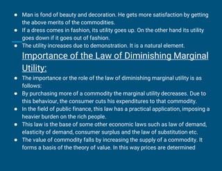 ● Man is fond of beauty and decoration. He gets more satisfaction by getting
the above merits of the commodities.
● If a dress comes in fashion, its utility goes up. On the other hand its utility
goes down if it goes out of fashion.
● The utility increases due to demonstration. It is a natural element.
Importance of the Law of Diminishing Marginal
Utility:
● The importance or the role of the law of diminishing marginal utility is as
follows:
● By purchasing more of a commodity the marginal utility decreases. Due to
this behaviour, the consumer cuts his expenditures to that commodity.
● In the field of public finance, this law has a practical application, imposing a
heavier burden on the rich people.
● This law is the base of some other economic laws such as law of demand,
elasticity of demand, consumer surplus and the law of substitution etc.
● The value of commodity falls by increasing the supply of a commodity. It
forms a basis of the theory of value. In this way prices are determined
 