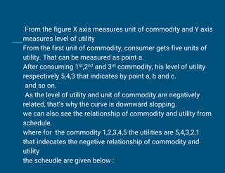 From the figure X axis measures unit of commodity and Y axis
measures level of utility
From the first unit of commodity, consumer gets five units of
utility. That can be measured as point a.
After consuming 1st,2nd and 3rd commodity, his level of utility
respectively 5,4,3 that indicates by point a, b and c.
and so on.
As the level of utility and unit of commodity are negatively
related, that’s why the curve is downward slopping.
we can also see the relationship of commodity and utility from
schedule.
where for the commodity 1,2,3,4,5 the utilities are 5,4,3,2,1
that indecates the negetive relationship of commodity and
utility
the scheudle are given below :
 