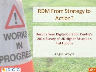 RDM From Strategy to
Action?
Results from Digital Curation Centre’s
2014 Survey of UK Higher Education
Institutions
Angus Whyte
 