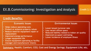 EX.B.Commissioning: Investigation and Analysis
Credit Benefits:
Credit 2.1
Economic Issues
• Helps reduce operating costs
• Protect or enhance property values
• Reduce need for equipment repair or
replacement
• Improved energy performance
• Longer equipment life
• Ensure equipment operating as facility
manager and manufacturer intents
Environmental Issues
• Lower tenant turnover rate
• Less vacant offices space
• Reduced liability related to indoor air quality
• Improved occupant well-being
• Lower incidence of employee illness
Summary: Health; Comfort; CO2; Cost and Energy Savings; Equipment Life; etc.
 
