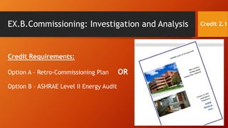 EX.B.Commissioning: Investigation and Analysis
Credit Requirements:
Option A – Retro-Commissioning Plan OR
Option B – ASHRAE Level II Energy Audit
Credit 2.1
 