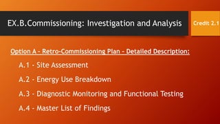 EX.B.Commissioning: Investigation and Analysis
Option A – Retro-Commissioning Plan – Detailed Description:
A.1 - Site Assessment
A.2 - Energy Use Breakdown
A.3 - Diagnostic Monitoring and Functional Testing
A.4 - Master List of Findings
Credit 2.1
 