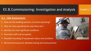 EX.B.Commissioning: Investigation and Analysis
A.1 - Site Assessment:
 How are the building systems currently operating?
 Why are they operating the way there are?
 Identify the most significant problems
 Interview staff and occupants
 Detailed recording of equipment status and condition
 Recommend areas for detailed testing and measurement
Credit 2.1
 