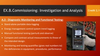 EX.B.Commissioning: Investigation and Analysis
A.3 - Diagnostic Monitoring and Functional Testing:
 Stand-alone portable data-logging
 Energy management control system trend logging
 Manual functional testing (perturb and observe)
 Compare and contrast actual measurements to those of
the intended design.
 Monitoring and testing quantifies (gives real numbers to)
the deficiencies in equipment, procedures, performance
Credit 2.1
 