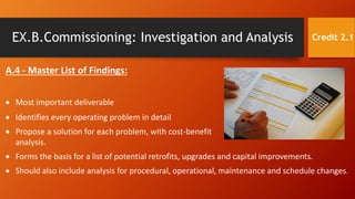 EX.B.Commissioning: Investigation and Analysis
A.4 - Master List of Findings:
 Most important deliverable
 Identifies every operating problem in detail
 Propose a solution for each problem, with cost-benefit
analysis.
Credit 2.1
 Forms the basis for a list of potential retrofits, upgrades and capital improvements.
 Should also include analysis for procedural, operational, maintenance and schedule changes.
 