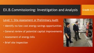 EX.B.Commissioning: Investigation and Analysis
Level 1: Site Assessment or Preliminary Audit
• Identify no/low cost energy savings opportunities
• General review of potential capital improvements
• Assessment of energy bills
• Brief site inspection
Credit 2.1
 