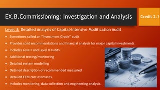 EX.B.Commissioning: Investigation and Analysis Credit 2.1
Level 3: Detailed Analysis of Capital-Intensive Modification Audit
 Sometimes called an “Investment Grade” audit
 Provides solid recommendations and financial analysis for major capital investments.
 Includes Level I and Level II audits.
 Additional testing/monitoring
 Detailed system modelling
 Detailed description of recommended measured
 Detailed EEM cost estimates.
 Includes monitoring, data collection and engineering analysis.
 
