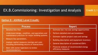 EX.B.Commissioning: Investigation and Analysis
Option B – ASHRAE Level II Audit:
Credit 2.1
Process Report
• Detailed Site Visit
• Understand design, condition, and operations and
maintenance practices for major building systems.
• Measure key parameters.
• Analyze capital measures (savings and costs
including diminishing returns of interactions)
• Meet with owner/operators to review
recommendations
• Estimate low-/no-cost savings opportunities
• Perform detailed end-use breakdown
• Estimate capital project costs and savings
• Building description and equipment inventory
• General description of considered EEM’s
• Financial analysis of recommended energy
efficiency measures
 
