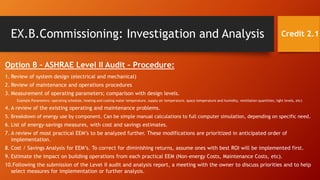 EX.B.Commissioning: Investigation and Analysis
Option B – ASHRAE Level II Audit – Procedure:
1. Review of system design (electrical and mechanical)
2. Review of maintenance and operations procedures
3. Measurement of operating parameters; comparison with design levels.
Example Parameters: operating schedule, heating and cooling water temperature, supply air temperature, space temperature and humidity, ventilation quantities, light levels, etc)
4. A review of the existing operating and maintenance problems.
5. Breakdown of energy use by component. Can be simple manual calculations to full computer simulation, depending on specific need.
6. List of energy-savings measures, with cost and savings estimates.
7. A review of most practical EEM’s to be analyzed further. These modifications are prioritized in anticipated order of
implementation.
8. Cost / Savings Analysis for EEM’s. To correct for diminishing returns, assume ones with best ROI will be implemented first.
9. Estimate the impact on building operations from each practical EEM (Non-energy Costs, Maintenance Costs, etc).
10.Following the submission of the Level II audit and analysis report, a meeting with the owner to discuss priorities and to help
select measures for implementation or further analysis.
Credit 2.1
 