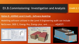 EX.B.Commissioning: Investigation and Analysis
Option B – ASHRAE Level II Audit – Software Modelling
Modelling software utilized in the Level II Engineering audit can include
RetScreen, DOE-2, Energy Pro, Energy plus, and………….. eQUEST!
Credit 2.1
 