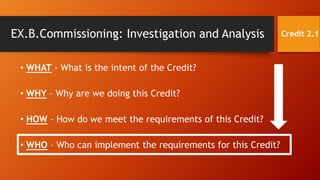 • WHAT - What is the intent of the Credit?
• WHY – Why are we doing this Credit?
• HOW – How do we meet the requirements of this Credit?
• WHO – Who can implement the requirements for this Credit?
EX.B.Commissioning: Investigation and Analysis Credit 2.1
 