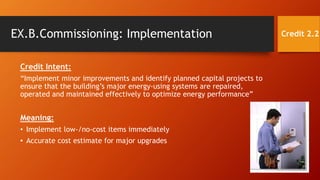 EX.B.Commissioning: Implementation
Credit Intent:
“Implement minor improvements and identify planned capital projects to
ensure that the building’s major energy-using systems are repaired,
operated and maintained effectively to optimize energy performance”
Meaning:
• Implement low-/no-cost items immediately
• Accurate cost estimate for major upgrades
Credit 2.2
 