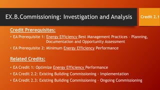 EX.B.Commissioning: Investigation and Analysis
Credit Prerequisites:
• EA Prerequisite 1: Energy Efficiency Best Management Practices – Planning,
Documentation and Opportunity Assessment
• EA Prerequisite 2: Minimum Energy Efficiency Performance
Related Credits:
• EA Credit 1: Optimize Energy Efficiency Performance
• EA Credit 2.2: Existing Building Commissioning - Implementation
• EA Credit 2.3: Existing Building Commissioning – Ongoing Commissioning
Credit 2.1
 