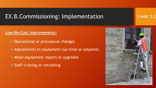 EX.B.Commissioning: Implementation
Low/No-Cost Improvements:
• Operational or procedural changes
• Adjustments to equipment run-time or setpoints
• Minor equipment repairs or upgrades
• Staff training or retraining
Credit 2.2
 