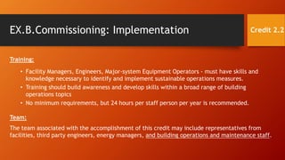 EX.B.Commissioning: Implementation
Training:
• Facility Managers, Engineers, Major-system Equipment Operators - must have skills and
knowledge necessary to identify and implement sustainable operations measures.
• Training should build awareness and develop skills within a broad range of building
operations topics
• No minimum requirements, but 24 hours per staff person per year is recommended.
Credit 2.2
Team:
The team associated with the accomplishment of this credit may include representatives from
facilities, third party engineers, energy managers, and building operations and maintenance staff.
 