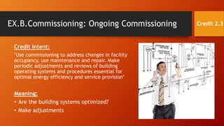 EX.B.Commissioning: Ongoing Commissioning
Credit Intent:
"Use commissioning to address changes in facility
occupancy, use maintenance and repair. Make
periodic adjustments and reviews of building
operating systems and procedures essential for
optimal energy efficiency and service provision"
Meaning:
• Are the building systems optimized?
• Make adjustments
Credit 2.3
 