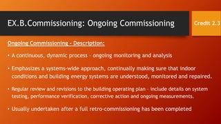 EX.B.Commissioning: Ongoing Commissioning
Ongoing Commissioning - Description:
• A continuous, dynamic process – ongoing monitoring and analysis
• Emphasizes a systems-wide approach, continually making sure that indoor
conditions and building energy systems are understood, monitored and repaired.
• Regular review and revisions to the building operating plan – include details on system
testing, performance verification, corrective action and ongoing measurements.
• Usually undertaken after a full retro-commissioning has been completed
Credit 2.3
 