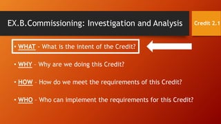 EX.B.Commissioning: Investigation and Analysis Credit 2.1
• WHAT - What is the intent of the Credit?
• WHY – Why are we doing this Credit?
• HOW – How do we meet the requirements of this Credit?
• WHO – Who can implement the requirements for this Credit?
 