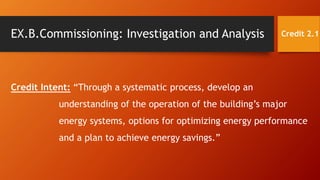 EX.B.Commissioning: Investigation and Analysis
Credit Intent: “Through a systematic process, develop an
understanding of the operation of the building’s major
energy systems, options for optimizing energy performance
and a plan to achieve energy savings.”
Credit 2.1
 