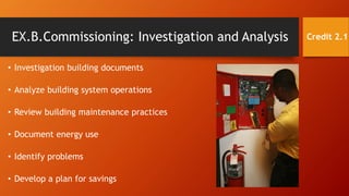 EX.B.Commissioning: Investigation and Analysis
• Investigation building documents
• Analyze building system operations
• Review building maintenance practices
• Document energy use
• Identify problems
• Develop a plan for savings
Credit 2.1
 