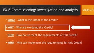 • WHAT - What is the intent of the Credit?
• WHY – Why are we doing this Credit?
• HOW – How do we meet the requirements of this Credit?
• WHO – Who can implement the requirements for this Credit?
EX.B.Commissioning: Investigation and Analysis Credit 2.1
 
