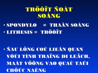 TRÖÔÏT ÑOÁT
SOÁNG
• SPONDYLO = THAÂN SOÁNG
• LITHESIS = TRÖÔÏT
• ÑAU LÖNG COÙ LIEÂN QUAN
VÔÙI TÌNH TRAÏNG DI LEÄCH,
MAÁT VÖÕNG VAØ QUAÙ TAÛI
CHÖÙC NAÊNG

 