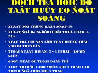 DÒCH TEÃ HOÏC DÒ
TAÄT HUÛY EO ÑOÁT
SOÁNG
 XUAÁT ÑOÄ TRONG DAÂN SOÁ:2-4%
 XUAÁT ÑOÄ Ôû NGÖÔØI CHÔI THEÅ THAO: 525%
 YEÁU TOÁ THUAÄN LÔÏI VEÀ CHUÛNG TOÄC
VAØ DI TRUYEÀN
 TUOÅI XUAÁT HIEÄN: 5 – 8 TUOÅI = LOAÏN
SAÛN
 GAÕY MEÄT ÔÛ TUOÅI DAÄY THÌ
 TUØY THUOÄC VAØO MOÂN THEÅ THAO VAØ
TRÌNH ÑOÄ CHÔI THEÅ THAO

 