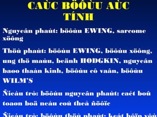 CAÙC BÖÔÙU AÙC
TÍNH

• Nguyeân phaùt: böôùu EWING, sarcome
xöông

• Thöù phaùt: böôùu EWING, böôùu xöông,
ung thö maùu, beänh HODGKIN, nguyeân
baøo thaàn kinh, böôùu cô vaân, böôùu
WILM’S

• Ñieàu trò: böôùu nguyeân phaùt: caét boû
toaøn boä neáu coù theå ñöôïc

 