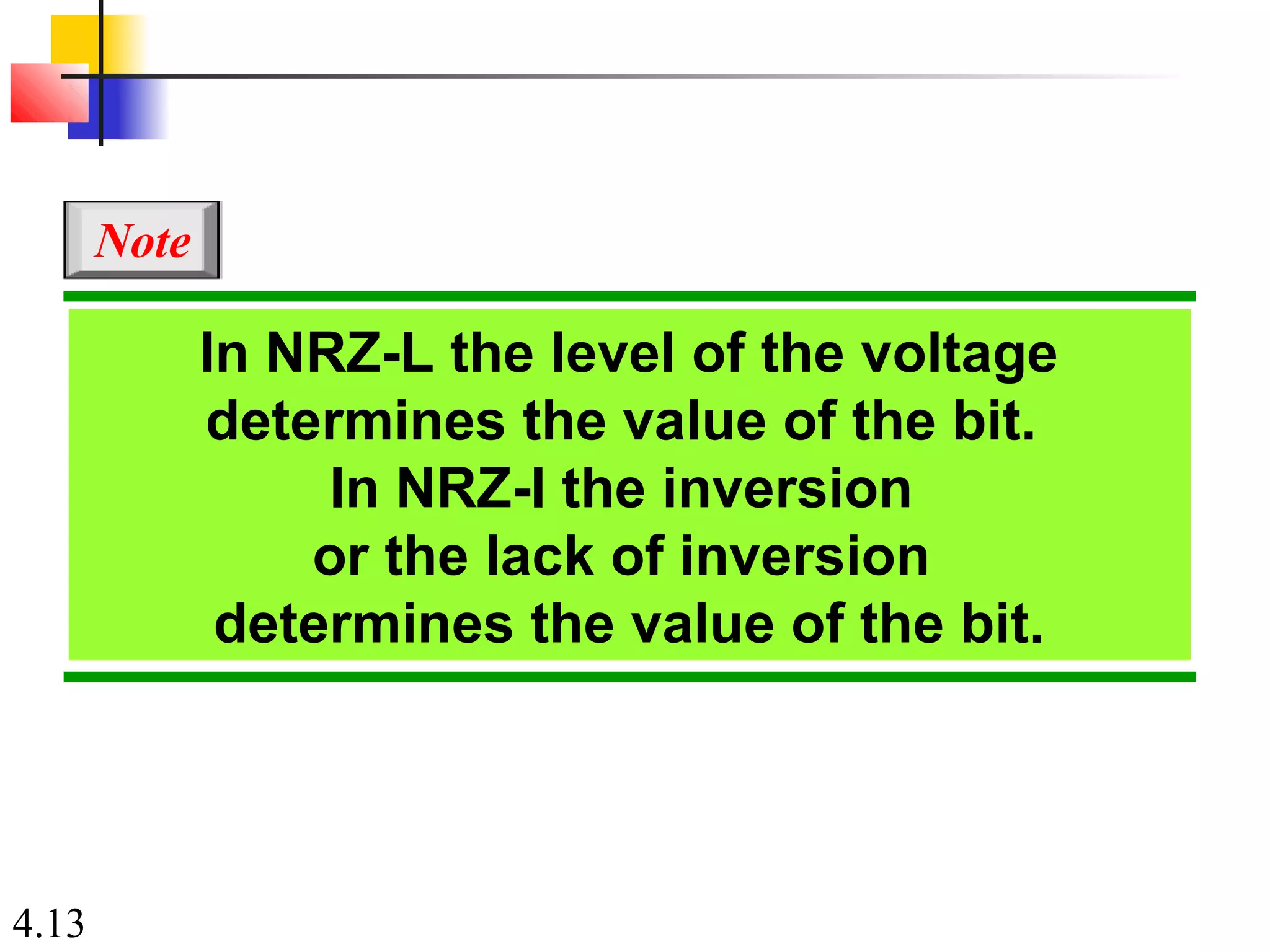 4.13
In NRZ-L the level of the voltage
determines the value of the bit.
In NRZ-I the inversion
or the lack of inversion
determines the value of the bit.
Note
 