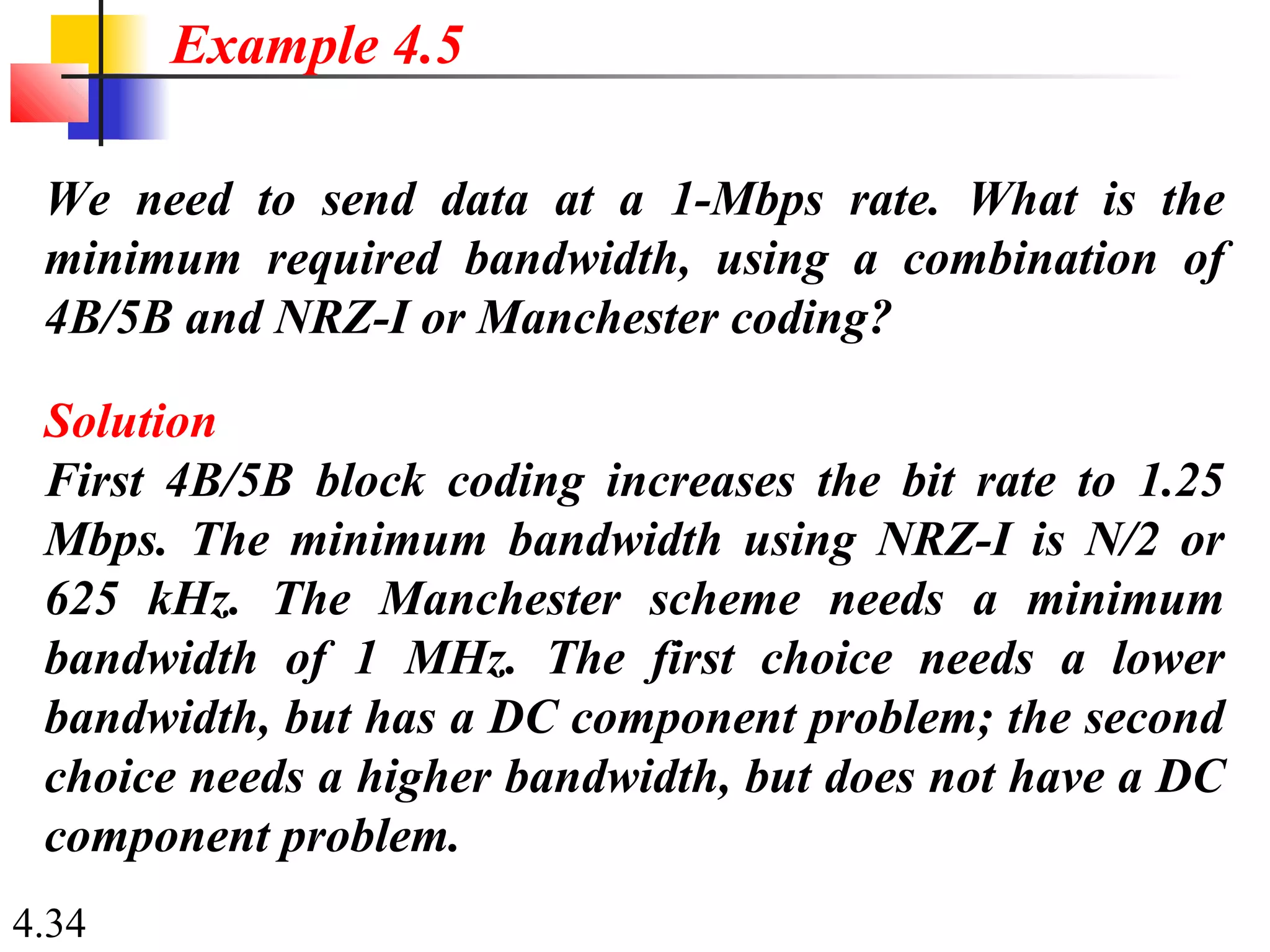 4.34
We need to send data at a 1-Mbps rate. What is the
minimum required bandwidth, using a combination of
4B/5B and NRZ-I or Manchester coding?
Solution
First 4B/5B block coding increases the bit rate to 1.25
Mbps. The minimum bandwidth using NRZ-I is N/2 or
625 kHz. The Manchester scheme needs a minimum
bandwidth of 1 MHz. The first choice needs a lower
bandwidth, but has a DC component problem; the second
choice needs a higher bandwidth, but does not have a DC
component problem.
Example 4.5
 