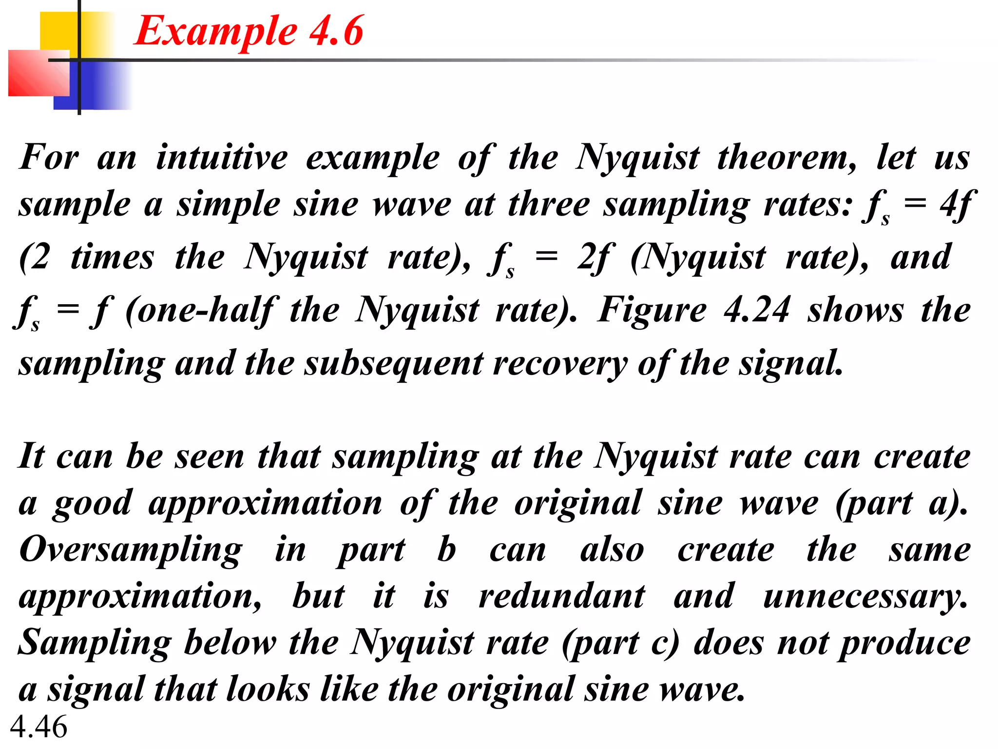 4.46
For an intuitive example of the Nyquist theorem, let us
sample a simple sine wave at three sampling rates: fs = 4f
(2 times the Nyquist rate), fs = 2f (Nyquist rate), and
fs = f (one-half the Nyquist rate). Figure 4.24 shows the
sampling and the subsequent recovery of the signal.
It can be seen that sampling at the Nyquist rate can create
a good approximation of the original sine wave (part a).
Oversampling in part b can also create the same
approximation, but it is redundant and unnecessary.
Sampling below the Nyquist rate (part c) does not produce
a signal that looks like the original sine wave.
Example 4.6
 