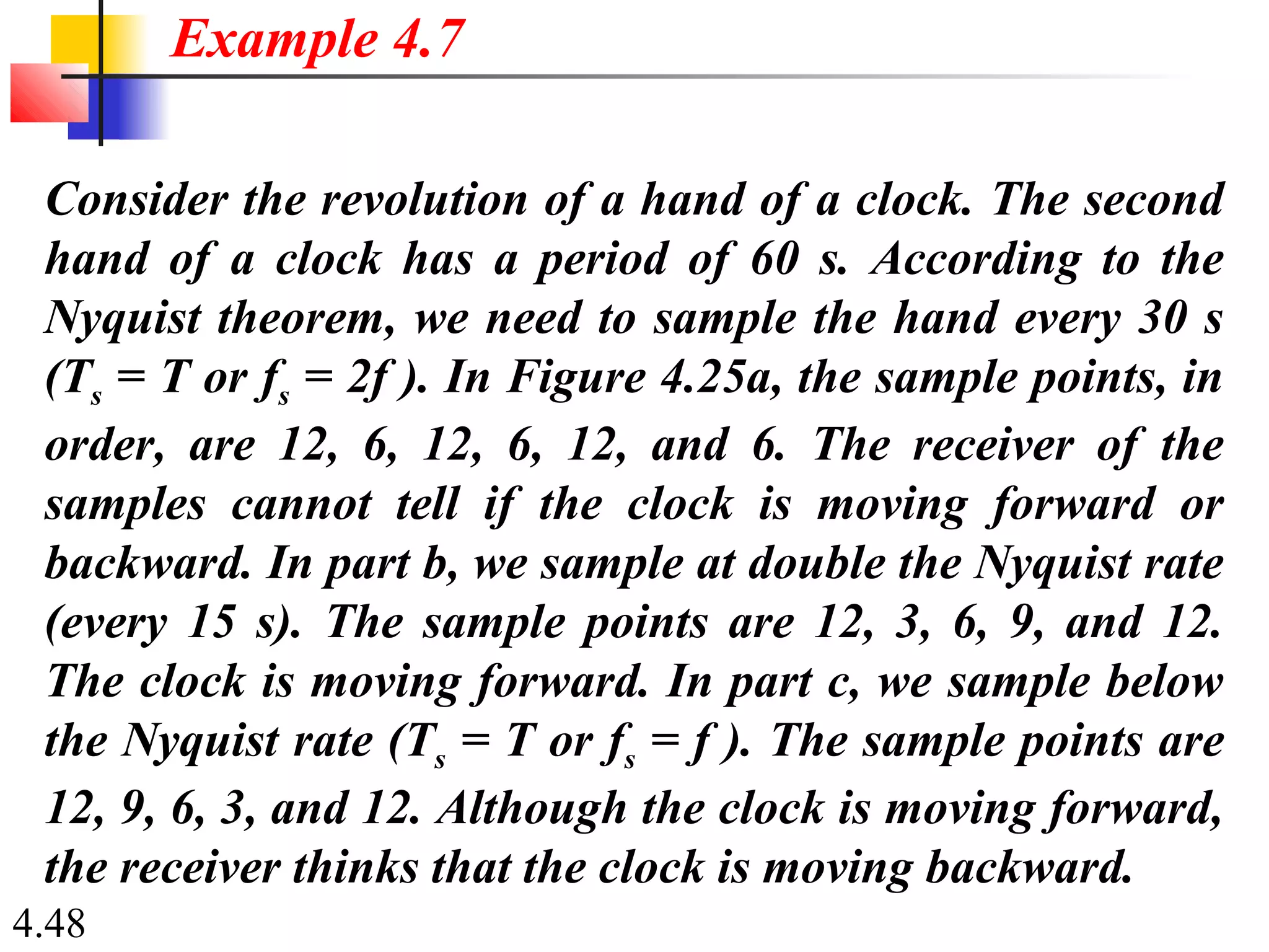4.48
Consider the revolution of a hand of a clock. The second
hand of a clock has a period of 60 s. According to the
Nyquist theorem, we need to sample the hand every 30 s
(Ts = T or fs = 2f ). In Figure 4.25a, the sample points, in
order, are 12, 6, 12, 6, 12, and 6. The receiver of the
samples cannot tell if the clock is moving forward or
backward. In part b, we sample at double the Nyquist rate
(every 15 s). The sample points are 12, 3, 6, 9, and 12.
The clock is moving forward. In part c, we sample below
the Nyquist rate (Ts = T or fs = f ). The sample points are
12, 9, 6, 3, and 12. Although the clock is moving forward,
the receiver thinks that the clock is moving backward.
Example 4.7
 
