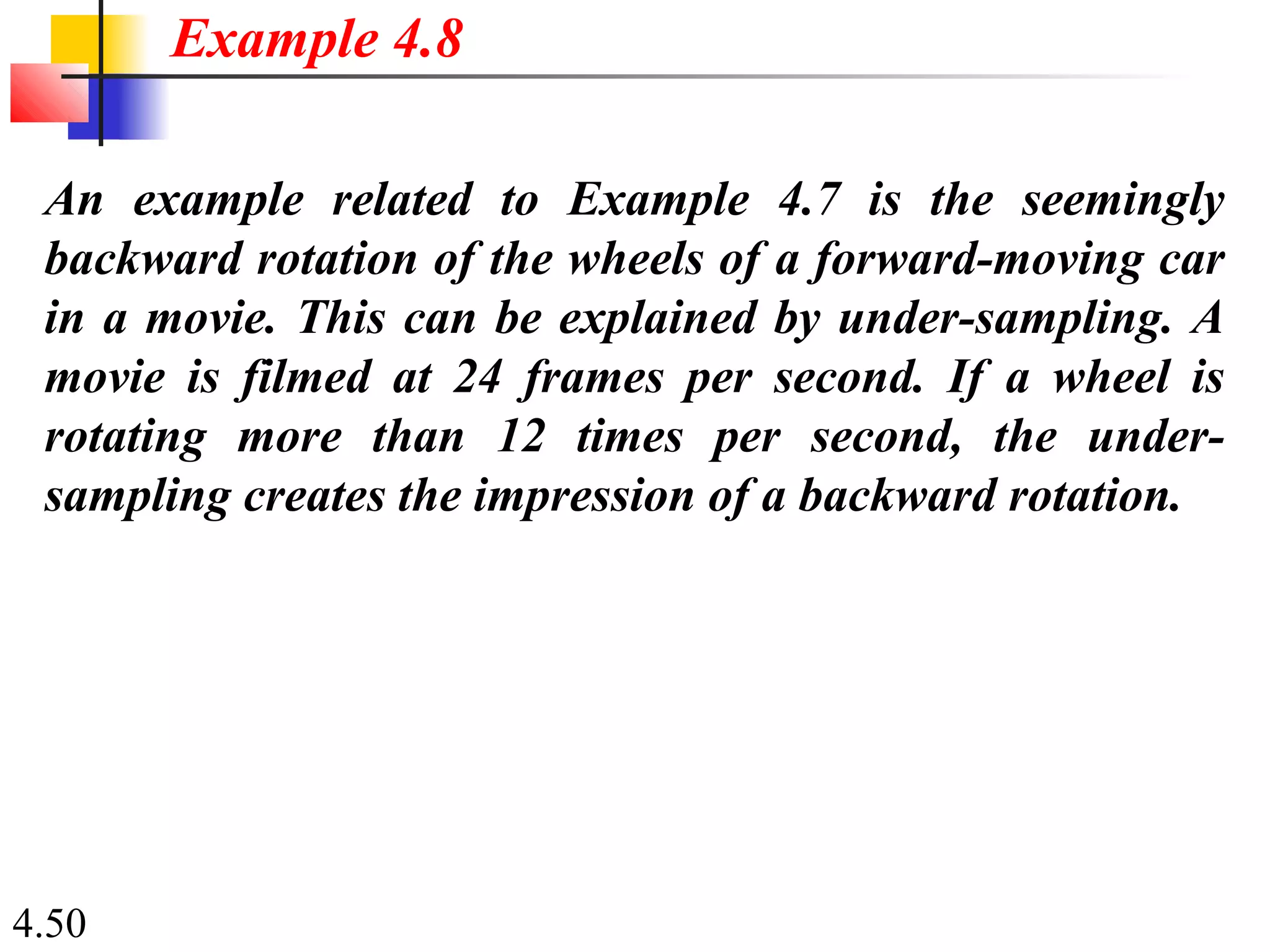 4.50
An example related to Example 4.7 is the seemingly
backward rotation of the wheels of a forward-moving car
in a movie. This can be explained by under-sampling. A
movie is filmed at 24 frames per second. If a wheel is
rotating more than 12 times per second, the under-
sampling creates the impression of a backward rotation.
Example 4.8
 