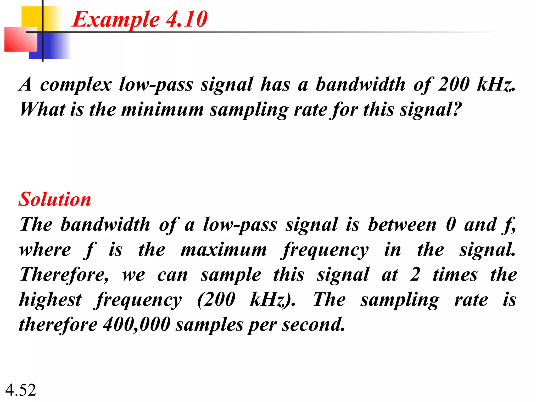 4.52
A complex low-pass signal has a bandwidth of 200 kHz.
What is the minimum sampling rate for this signal?
Solution
The bandwidth of a low-pass signal is between 0 and f,
where f is the maximum frequency in the signal.
Therefore, we can sample this signal at 2 times the
highest frequency (200 kHz). The sampling rate is
therefore 400,000 samples per second.
Example 4.10
 