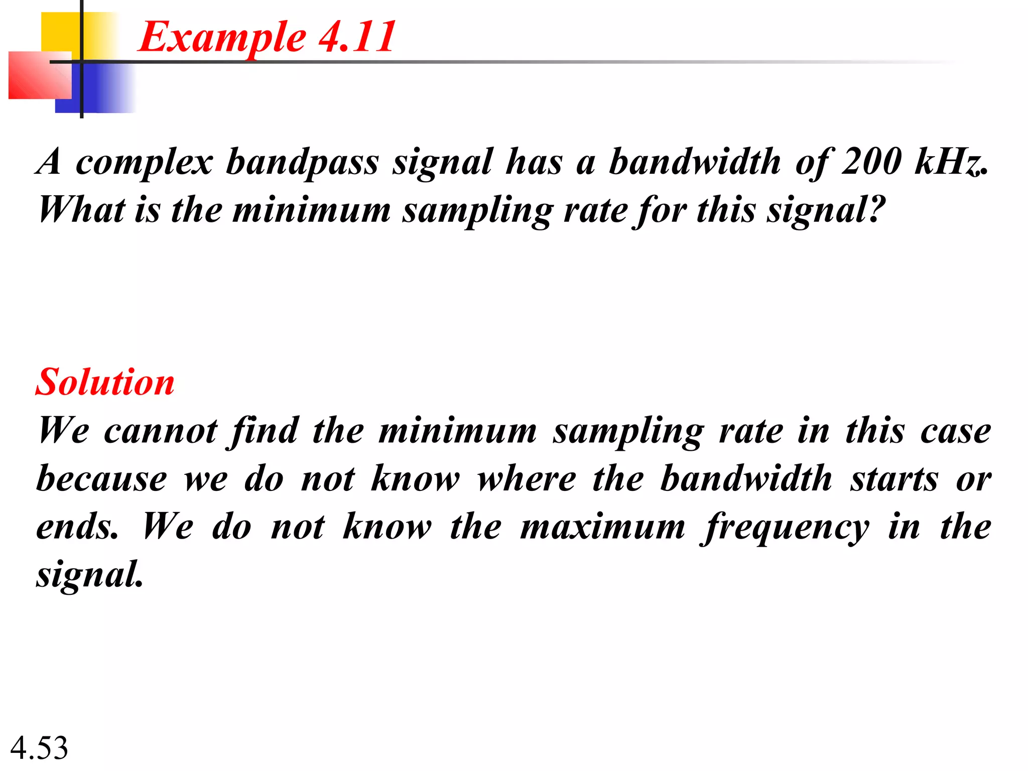 4.53
A complex bandpass signal has a bandwidth of 200 kHz.
What is the minimum sampling rate for this signal?
Solution
We cannot find the minimum sampling rate in this case
because we do not know where the bandwidth starts or
ends. We do not know the maximum frequency in the
signal.
Example 4.11
 