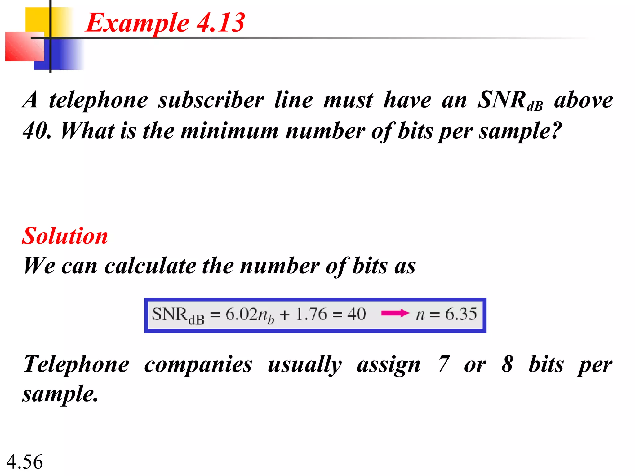 4.56
A telephone subscriber line must have an SNRdB above
40. What is the minimum number of bits per sample?
Solution
We can calculate the number of bits as
Example 4.13
Telephone companies usually assign 7 or 8 bits per
sample.
 