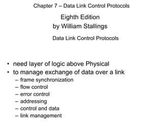 Eighth Edition
by William Stallings
Chapter 7 – Data Link Control Protocols
Data Link Control Protocols
• need layer of logic above Physical
• to manage exchange of data over a link
– frame synchronization
– flow control
– error control
– addressing
– control and data
– link management
 