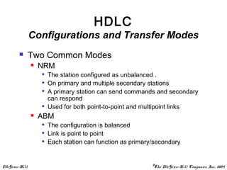 McGraw-Hill ©The McGraw-Hill Companies, Inc., 2004
HDLC
Configurations and Transfer Modes
 Two Common Modes
 NRM

The station configured as unbalanced .

On primary and multiple secondary stations

A primary station can send commands and secondary
can respond

Used for both point-to-point and multipoint links
 ABM

The configuration is balanced

Link is point to point

Each station can function as primary/secondary
 