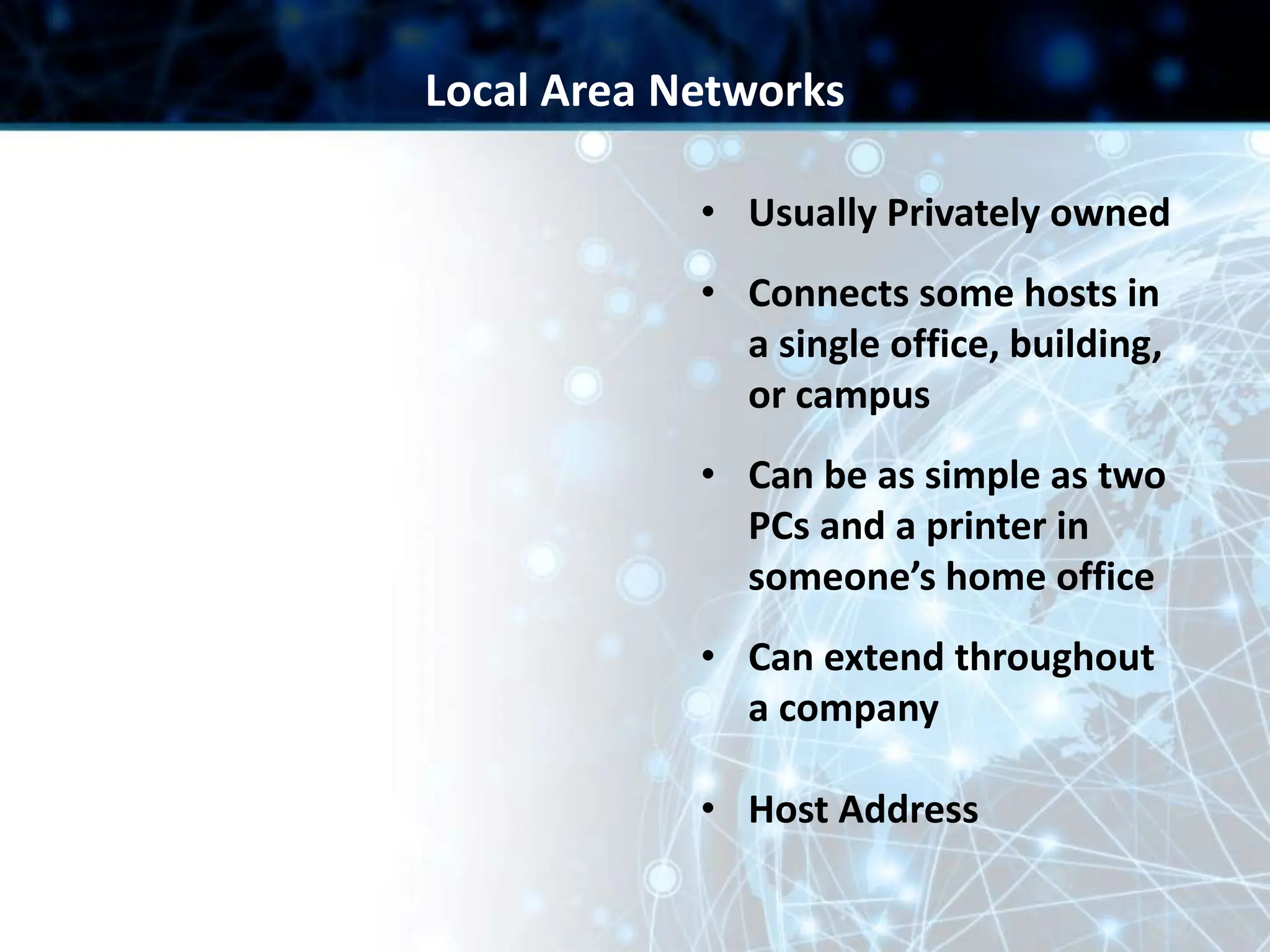 • Usually Privately owned
• Connects some hosts in
a single office, building,
or campus
• Can be as simple as two
PCs and a printer in
someone’s home office
• Can extend throughout
a company
• Host Address
Local Area Networks
 