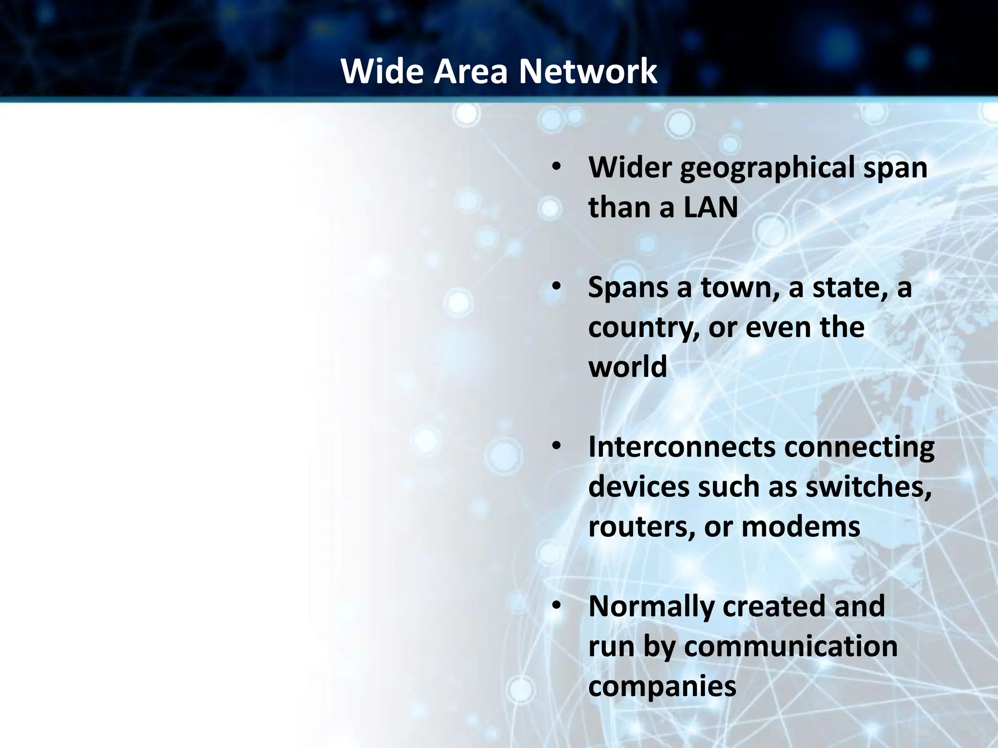 • Wider geographical span
than a LAN
• Spans a town, a state, a
country, or even the
world
• Interconnects connecting
devices such as switches,
routers, or modems
• Normally created and
run by communication
companies
Wide Area Network
 