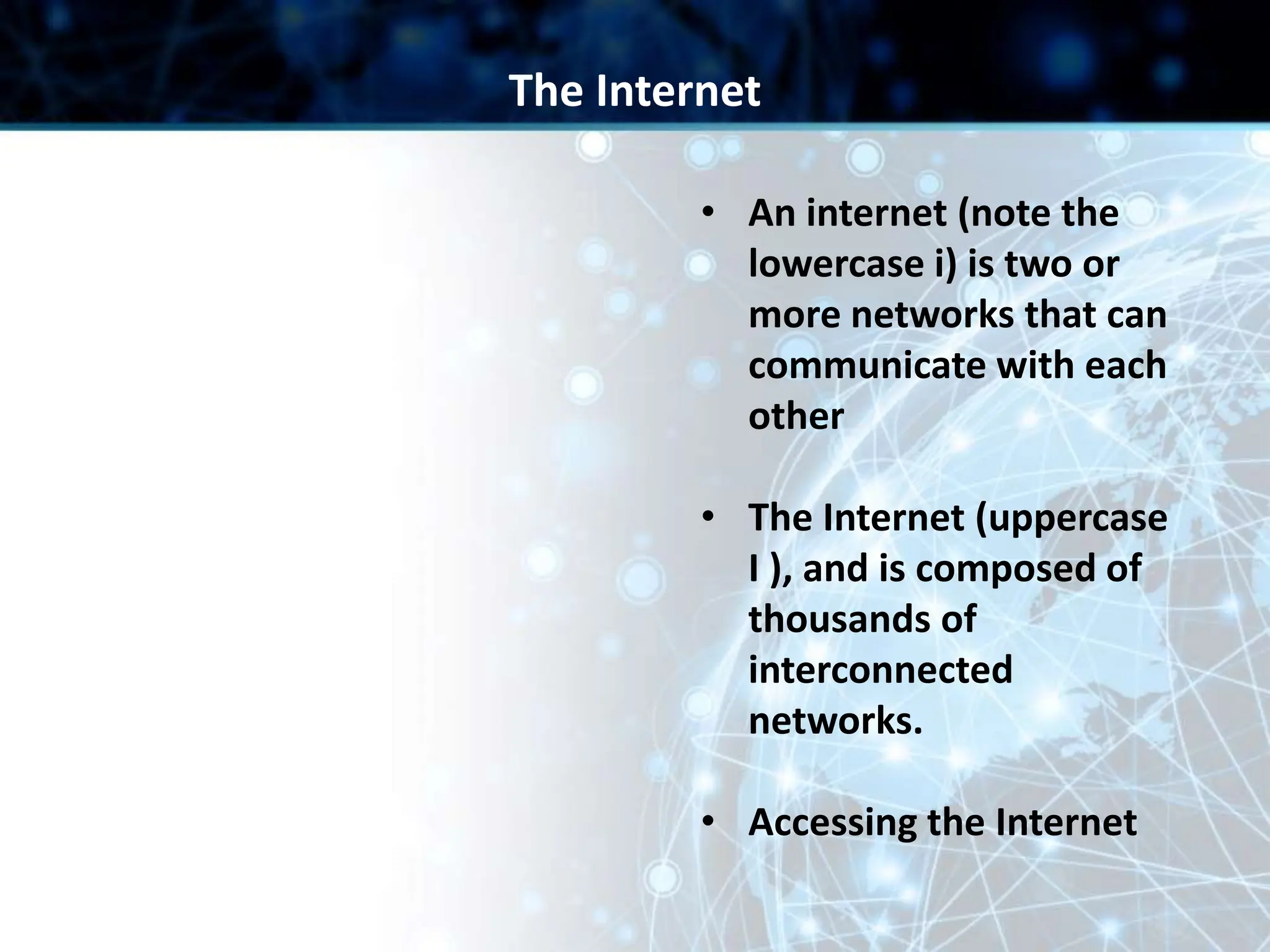 • An internet (note the
lowercase i) is two or
more networks that can
communicate with each
other
• The Internet (uppercase
I ), and is composed of
thousands of
interconnected
networks.
• Accessing the Internet
The Internet
 