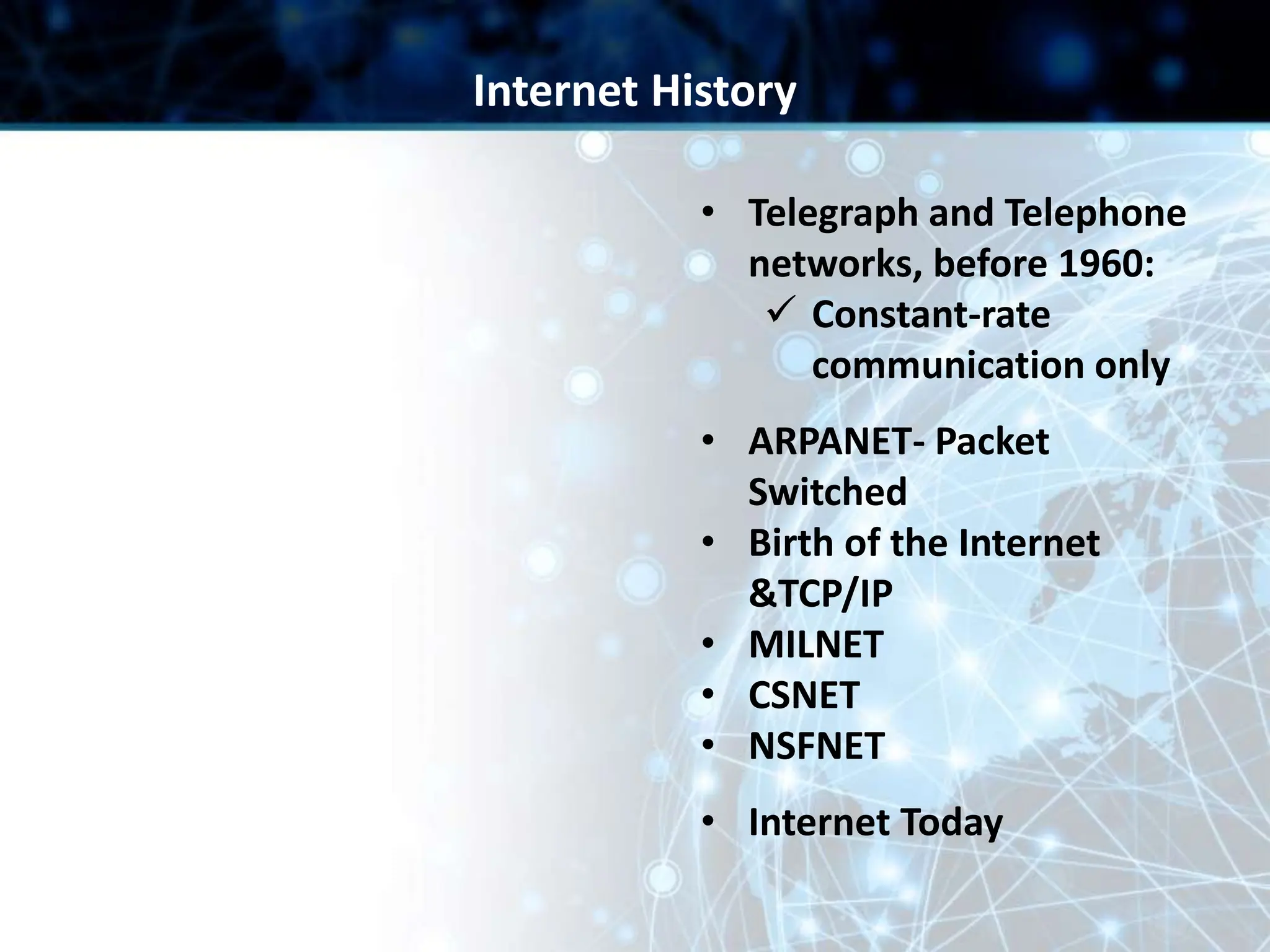 • Telegraph and Telephone
networks, before 1960:
 Constant-rate
communication only
• ARPANET- Packet
Switched
• Birth of the Internet
&TCP/IP
• MILNET
• CSNET
• NSFNET
• Internet Today
Internet History
 