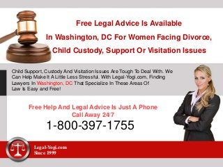 Free Legal Advice Is Available
In Washington, DC For Women Facing Divorce,
Child Custody, Support Or Visitation Issues
Child Support, Custody And Visitation Issues Are Tough To Deal With. We
Can Help Make It A Little Less Stressful. With Legal-Yogi.com, Finding
Lawyers In Washington, DC That Specialize In These Areas Of
Law Is Easy and Free!
Free Help And Legal Advice Is Just A Phone
Call Away 24/7
1-800-397-1755
Legal-Yogi.com
Since 1999
 