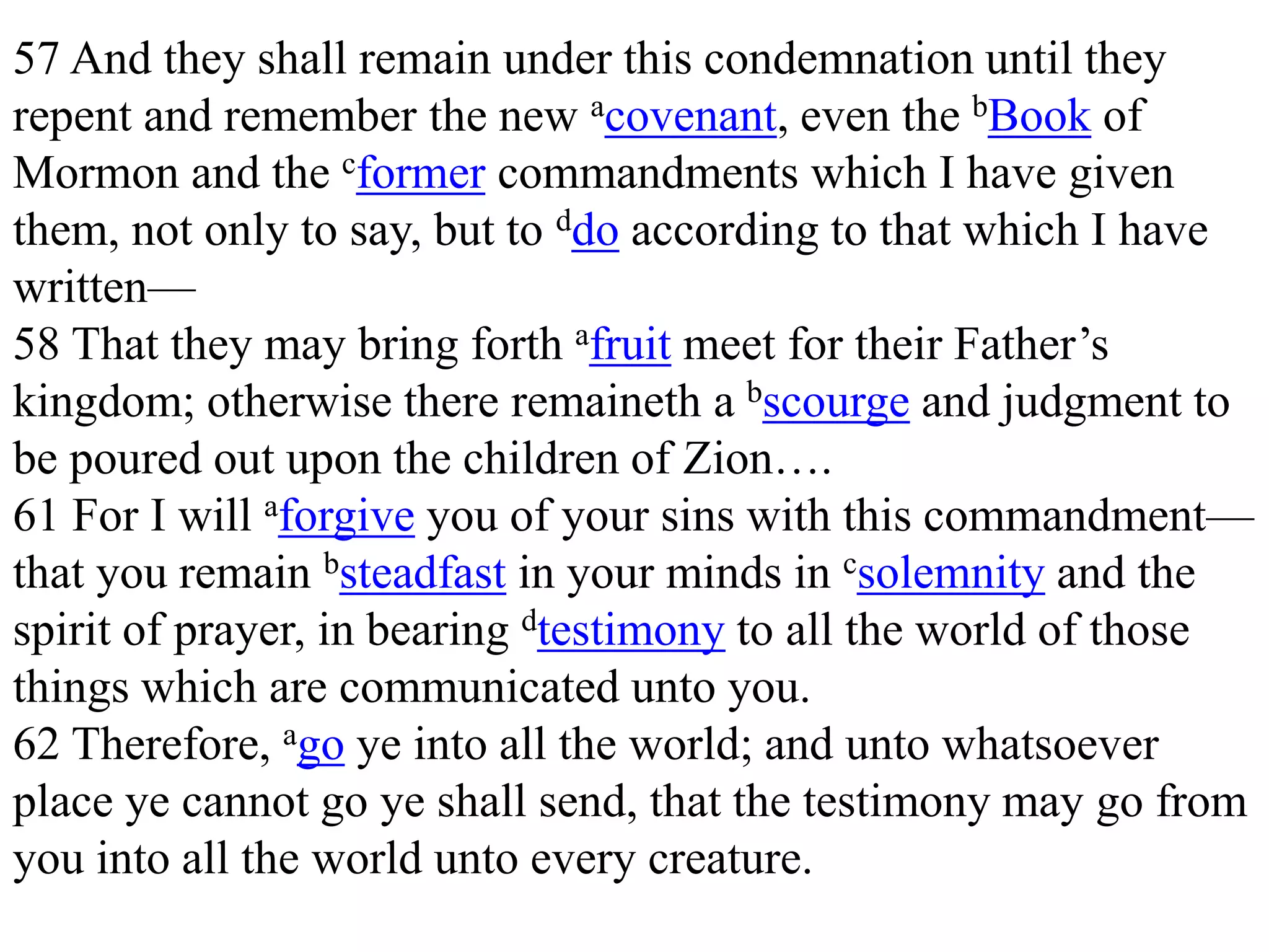 57 And they shall remain under this condemnation until they 
repent and remember the new acovenant, even the bBook of 
Mormon and the cformer commandments which I have given 
them, not only to say, but to ddo according to that which I have 
written— 
58 That they may bring forth afruit meet for their Father’s 
kingdom; otherwise there remaineth a bscourge and judgment to 
be poured out upon the children of Zion…. 
61 For I will aforgive you of your sins with this commandment— 
that you remain bsteadfast in your minds in csolemnity and the 
spirit of prayer, in bearing dtestimony to all the world of those 
things which are communicated unto you. 
62 Therefore, ago ye into all the world; and unto whatsoever 
place ye cannot go ye shall send, that the testimony may go from 
you into all the world unto every creature. 
 